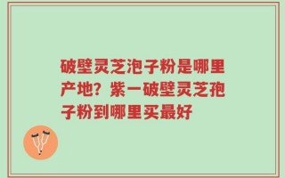 破壁灵芝泡子粉是哪里产地？紫一破壁灵芝孢子粉到哪里买最好