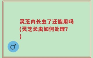 灵芝内长虫了还能用吗(灵芝长虫如何处理？)