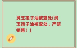 灵芝孢子油被查处(灵芝孢子油被查处，严禁销售！)