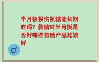 半月板损伤氨糖能长期吃吗？氨糖对半月板是否好哪些氨糖产品比较好
