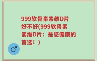 999软骨素素维D片好不好(999软骨素素维D片：是您健康的首选！)