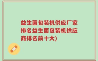 益生菌包装机供应厂家排名益生菌包装机供应商排名前十大)