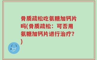骨质疏松吃氨糖加钙片吗(骨质疏松：可否用氨糖加钙片进行治疗？)