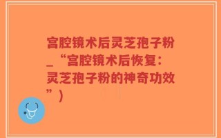 宫腔镜术后灵芝孢子粉_“宫腔镜术后恢复：灵芝孢子粉的神奇功效”)