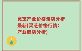 灵芝产业价格走势分析最新(灵芝价格行情：产业趋势分析)