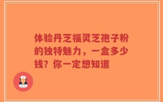 体验丹芝福灵芝孢子粉的独特魅力，一盒多少钱？你一定想知道