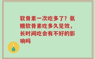 软骨素一次吃多了？氨糖软骨素吃多久见效，长时间吃会有不好的影响吗