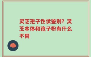灵芝孢子性状鉴别？灵芝本体和孢子粉有什么不同