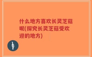 什么地方喜欢长灵芝菇呢(探究长灵芝菇受欢迎的地方)