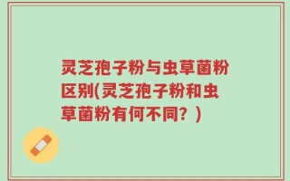 灵芝孢子粉与虫草菌粉区别(灵芝孢子粉和虫草菌粉有何不同？)