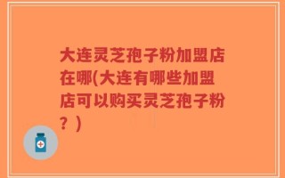 大连灵芝孢子粉加盟店在哪(大连有哪些加盟店可以购买灵芝孢子粉？)