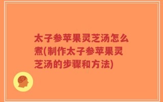 太子参苹果灵芝汤怎么煮(制作太子参苹果灵芝汤的步骤和方法)