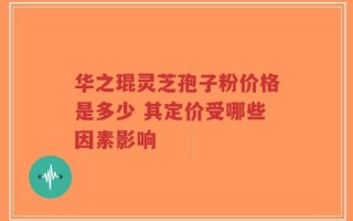 华之琨灵芝孢子粉价格是多少 其定价受哪些因素影响