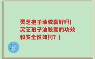 灵芝孢子油胶囊好吗(灵芝孢子油胶囊的功效和安全性如何？)