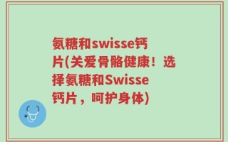 氨糖和swisse钙片(关爱骨骼健康！选择氨糖和Swisse钙片，呵护身体)