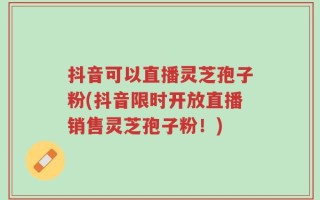 抖音可以直播灵芝孢子粉(抖音限时开放直播销售灵芝孢子粉！)