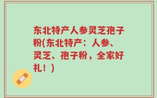 东北特产人参灵芝孢子粉(东北特产：人参、灵芝、孢子粉，全家好礼！)