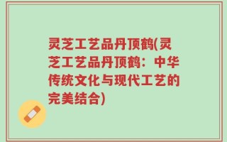 灵芝工艺品丹顶鹤(灵芝工艺品丹顶鹤：中华传统文化与现代工艺的完美结合)