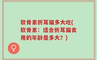 软骨素折耳猫多大吃(软骨素：适合折耳猫食用的年龄是多大？)