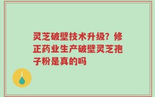 灵芝破壁技术升级？修正药业生产破壁灵芝孢子粉是真的吗