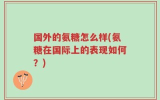 国外的氨糖怎么样(氨糖在国际上的表现如何？)