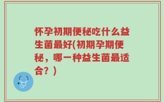 怀孕初期便秘吃什么益生菌最好(初期孕期便秘，哪一种益生菌最适合？)