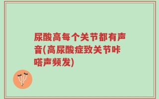尿酸高每个关节都有声音(高尿酸症致关节咔嗒声频发)