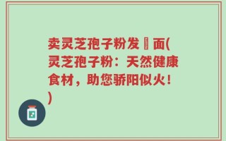 卖灵芝孢子粉发掛面(灵芝孢子粉：天然健康食材，助您骄阳似火！)
