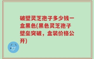 破壁灵芝孢子多少钱一盒黑色(黑色灵芝孢子壁垒突破，盒装价格公开)