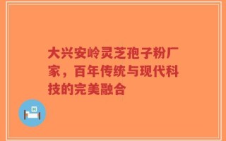 大兴安岭灵芝孢子粉厂家，百年传统与现代科技的完美融合