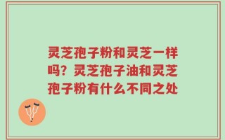 灵芝孢子粉和灵芝一样吗？灵芝孢子油和灵芝孢子粉有什么不同之处