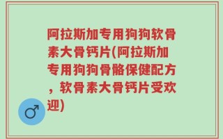 阿拉斯加专用狗狗软骨素大骨钙片(阿拉斯加专用狗狗骨骼保健配方，软骨素大骨钙片受欢迎)