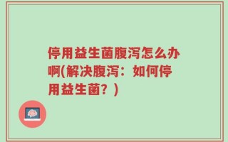 停用益生菌腹泻怎么办啊(解决腹泻：如何停用益生菌？)