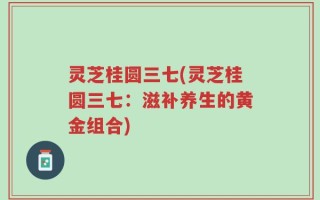 灵芝桂圆三七(灵芝桂圆三七：滋补养生的黄金组合)