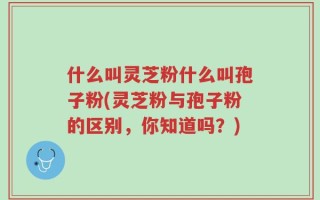 什么叫灵芝粉什么叫孢子粉(灵芝粉与孢子粉的区别，你知道吗？)
