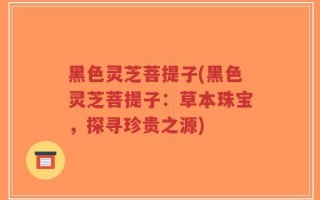 黑色灵芝菩提子(黑色灵芝菩提子：草本珠宝，探寻珍贵之源)