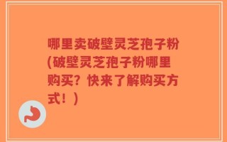哪里卖破壁灵芝孢子粉(破壁灵芝孢子粉哪里购买？快来了解购买方式！)
