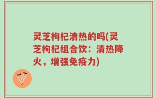 灵芝枸杞清热的吗(灵芝枸杞组合饮：清热降火，增强免疫力)