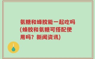 氨糖和蜂胶能一起吃吗(蜂胶和氨糖可搭配使用吗？新闻资讯)