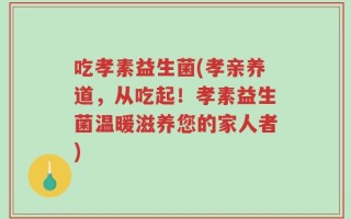 吃孝素益生菌(孝亲养道，从吃起！孝素益生菌温暖滋养您的家人者)