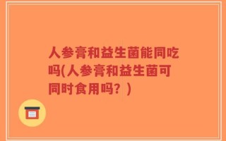 人参膏和益生菌能同吃吗(人参膏和益生菌可同时食用吗？)