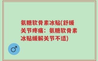 氨糖软骨素冰贴(舒缓关节疼痛：氨糖软骨素冰贴缓解关节不适)