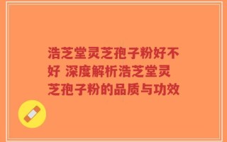 浩芝堂灵芝孢子粉好不好 深度解析浩芝堂灵芝孢子粉的品质与功效