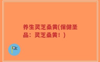 养生灵芝桑黄(保健圣品：灵芝桑黄！)