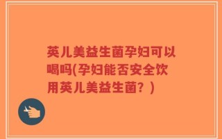 英儿美益生菌孕妇可以喝吗(孕妇能否安全饮用英儿美益生菌？)