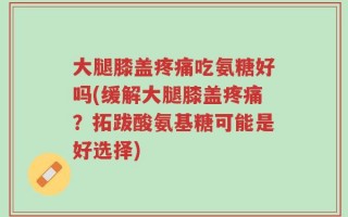 大腿膝盖疼痛吃氨糖好吗(缓解大腿膝盖疼痛？拓跋酸氨基糖可能是好选择)