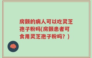 房颤的病人可以吃灵芝孢子粉吗(房颤患者可食用灵芝孢子粉吗？)