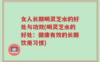 女人长期喝灵芝水的好处与功效(喝灵芝水的好处：健康有效的长期饮用习惯)