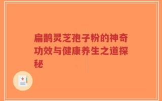 扁鹊灵芝孢子粉的神奇功效与健康养生之道探秘