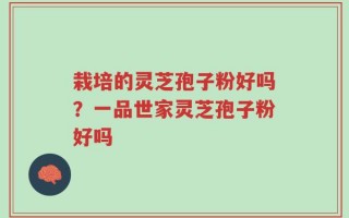 栽培的灵芝孢子粉好吗？一品世家灵芝孢子粉好吗